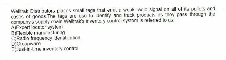 Welltrak Distributors places small tags that emit a weak radio signal on all of its pallets and cases of goods.The tags are use to identify and track products as they pass through the company's supply chain.Welltrak's inventory control system is referred to as:
A)Expert locator system
B)Flexible manufacturing
C)Radio-frequency identification
D)Groupware
E)Just-in-time inventory control