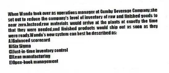 When Wanda took over as operations manager at Gumby Beverage Company,she set out to reduce the company's level of inventory of raw and finished goods to near zero.Instead,raw materials would arrive at the plants at exactly the time that they were needed,and finished products would ship out as soon as they were ready.Wanda's new system can best be described as:
A)Balanced scorecard
B)Six Sigma
C)Just-in-time inventory control
D)Lean manufacturing
E)Open-book management