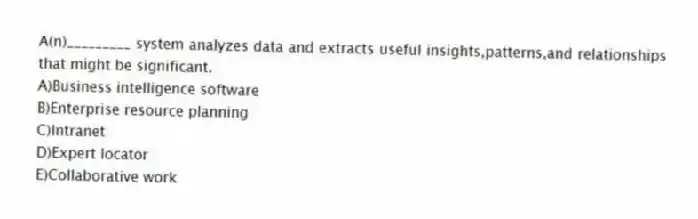 A(n)_________ system analyzes data and extracts useful insights,patterns,and relationships that might be significant.
A)Business intelligence software
B)Enterprise resource planning
C)Intranet
D)Expert locator
E)Collaborative work