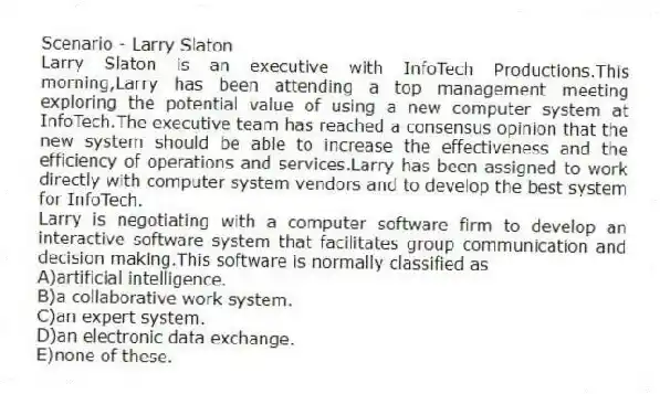 Scenario - Larry Slaton
Larry Slaton is an executive with InfoTech Productions.This morning,Larry has been attending a top management meeting exploring the potential value of using a new computer system at InfoTech.The executive team has reached a consensus opinion that the new system should be able to increase the effectiveness and the efficiency of operations and services.Larry has been assigned to work directly with computer system vendors and to develop the best system for InfoTech.
-Larry is negotiating with a computer software firm to develop an interactive software system that facilitates group communication and decision making.This software is normally classified as
A)artificial intelligence.
B)a collaborative work system.
C)an expert system.
D)an electronic data exchange.
E)none of these.
