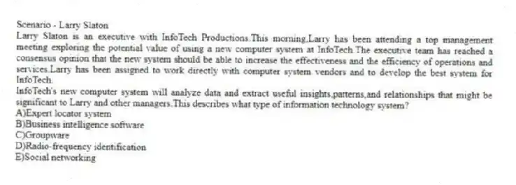 Scenario - Larry Slaton
Larry Slaton is an executive with InfoTech Productions.This morning,Larry has been attending a top management meeting exploring the potential value of using a new computer system at InfoTech.The executive team has reached a consensus opinion that the new system should be able to increase the effectiveness and the efficiency of operations and services.Larry has been assigned to work directly with computer system vendors and to develop the best system for InfoTech.
-InfoTech's new computer system will analyze data and extract useful insights,patterns,and relationships that might be significant to Larry and other managers.This describes what type of information technology system?
A)Expert locator system
B)Business intelligence software
C)Groupware
D)Radio-frequency identification
E)Social networking
