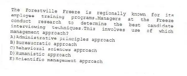 The Forestville Freeze is regionally known for its employee training programs.Managers at the Freeze conduct research to determine the best candidate interviewing techniques.This involves use of which management approach?
A)Administrative principles approach
B)Bureaucratic approach
C)Behavioral sciences approach
D)Humanistic approach
E)Scientific management approach