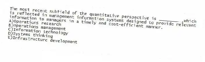The most recent subfield of the quantitative perspective is _________,which is reflected in management information systems designed to provide relevant information to managers in a timely and cost-efficient manner.
A)Operations research
B)Operations management
C)Information technology
D)Systems thinking
E)Infrastructure development