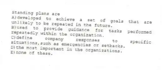 Standing plans are
A)developed to achieve a set of goals that are unlikely to be repeated in the future.
B)used to provide guidance for tasks performed repeatedly within the organization.
C)define company responses to specific situations,such as emergencies or setbacks.
D)the most important in the organizations.
E)none of these.
