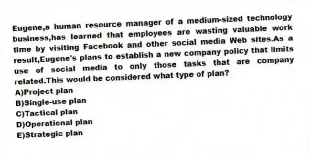 Eugene,a human resource manager of a medium-sized technology business,has learned that employees are wasting valuable work time by visiting Facebook and other social media Web sites.As a result,Eugene's plans to establish a new company policy that limits use of social media to only those tasks that are company related.This would be considered what type of plan?
A)Project plan
B)Single-use plan
C)Tactical plan
D)Operational plan
E)Strategic plan