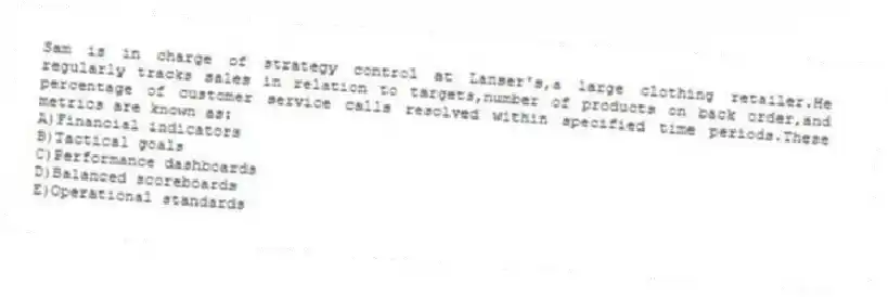 Sam is in charge of strategy control at Lanser's,a large clothing retailer.He regularly tracks sales in relation to targets,number of products on back order,and percentage of customer service calls resolved within specified time periods.These metrics are known as:
A)Financial indicators
B)Tactical goals
C)Performance dashboards
D)Balanced scoreboards
E)Operational standards