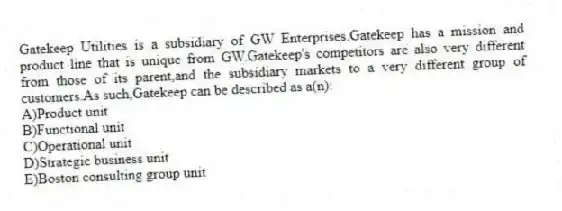 Gatekeep Utilities is a subsidiary of GW Enterprises.Gatekeep has a mission and product line that is unique from GW.Gatekeep's competitors are also very different from those of its parent,and the subsidiary markets to a very different group of customers.As such,Gatekeep can be described as a(n):
A)Product unit
B)Functional unit
C)Operational unit
D)Strategic business unit
E)Boston consulting group unit