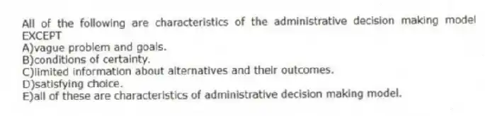 All of the following are characteristics of the administrative decision making model EXCEPT
A)vague problem and goals.
B)conditions of certainty.
C)limited information about alternatives and their outcomes.
D)satisfying choice.
E)all of these are characteristics of administrative decision making model.
