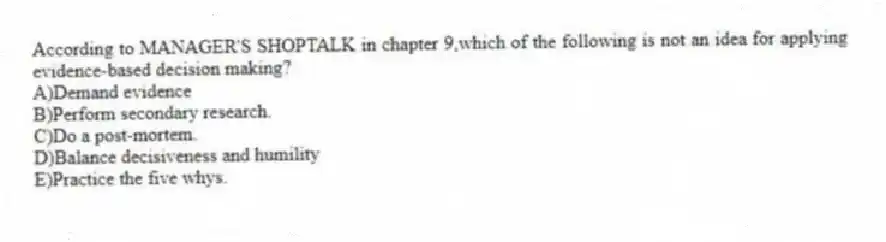 According to MANAGER'S SHOPTALK in chapter 9,which of the following is not an idea for applying evidence-based decision making?
A)Demand evidence
B)Perform secondary research.
C)Do a post-mortem.
D)Balance decisiveness and humility
E)Practice the five whys.
