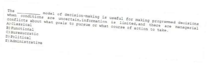 The __________ model of decision-making is useful for making programmed decisions when conditions are uncertain,information is limited,and there are managerial conflicts about what goals to pursue or what course of action to take.
A)Classical
B)Functional
C)Bureaucratic
D)Political
E)Administrative