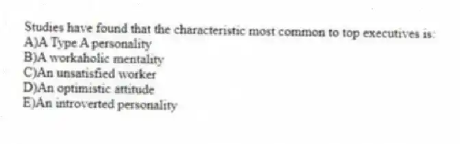 Studies have found that the characteristic most common to top executives is:
A)A Type A personality
B)A workaholic mentality
C)An unsatisfied worker
D)An optimistic attitude
E)An introverted personality