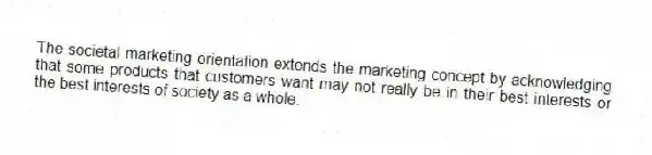 The societal marketing orientation extends the marketing concept by acknowledging that some products that customers want may not really be in their best interests or the best interests of society as a whole.