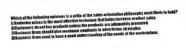 Which of the following opinions is a critic of the sales-orientation philosophy most likely to hold?
A)Reducing prices is the most effective technique that helps increase product sales.
B)Customers do not buy products unless the products are adequately promoted.
C)Business firms should give maximum emphasis to advertising strategies.
D)Business firms need to have a good understanding of the needs of the marketplace.