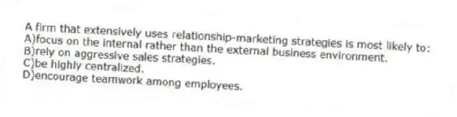 A firm that extensively uses relationship-marketing strategies is most likely to:
A)focus on the internal rather than the external business environment.
B)rely on aggressive sales strategies.
C)be highly centralized.
D)encourage teamwork among employees.