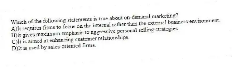 Which of the following statements is true about on-demand marketing?
A)It requires firms to focus on the internal rather than the external business environment.
B)It gives maximum emphasis to aggressive personal selling strategies.
C)It is aimed at enhancing customer relationships.
D)It is used by sales-oriented firms.