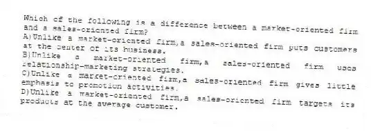 Which of the following is a difference between a market-oriented firm and a sales-oriented firm?
A)Unlike a market-oriented firm,a sales-oriented firm puts customers at the center of its business.
B)Unlike a market-oriented firm,a sales-oriented firm uses relationship-marketing strategies.
C)Unlike a market-oriented firm,a sales-oriented firm gives little emphasis to promotion activities.
D)Unlike a market-oriented firm,a sales-oriented firm targets its products at the average customer.