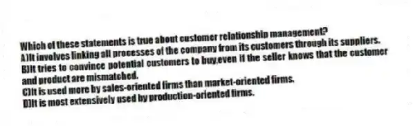 Which of these statements is true about customer relationship management?
A)It involves linking all processes of the company from its customers through its suppliers.
B)It tries to convince potential customers to buy,even if the seller knows that the customer and product are mismatched.
C)It is used more by sales-oriented firms than market-oriented firms.
D)It is most extensively used by production-oriented firms.