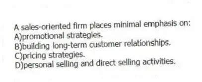 A sales-oriented firm places minimal emphasis on:
A)promotional strategies.
B)building long-term customer relationships.
C)pricing strategies.
D)personal selling and direct selling activities.