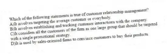 Which of the following statements is true of customer relationship management?
A)It involves targeting the average customer or everybody.
B)It involves establishing and tracking customer interactions with the company.
C)It considers all the customers of the firm as one large group that should be targeted with a single promotional strategy.
D)It is used by sales-oriented firms to convince customers to buy their products.