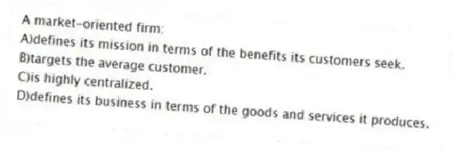 A market-oriented firm:
A)defines its mission in terms of the benefits its customers seek.
B)targets the average customer.
C)is highly centralized.
D)defines its business in terms of the goods and services it produces.