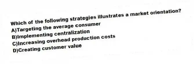 Which of the following strategies illustrates a market orientation?
A)Targeting the average consumer
B)Implementing centralization
C)Increasing overhead production costs
D)Creating customer value