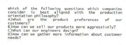 Which of the following questions which companies consider is best aligned with the production orientation philosophy?
A)What are the product preferences of our customers?
B)How can we sell our products more aggressively?
C)What can our engineers design?
D)How can we gather more information about customer needs?