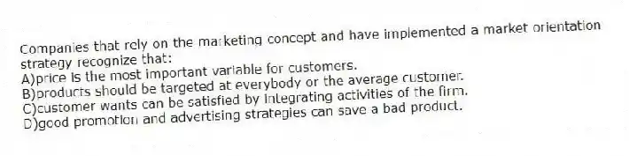 Companies that rely on the marketing concept and have implemented a market orientation strategy recognize that:
A)price is the most important variable for customers.
B)products should be targeted at everybody or the average customer.
C)customer wants can be satisfied by integrating activities of the firm.
D)good promotion and advertising strategies can save a bad product.