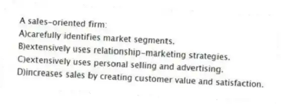 A sales-oriented firm:
A)carefully identifies market segments.
B)extensively uses relationship-marketing strategies.
C)extensively uses personal selling and advertising.
D)increases sales by creating customer value and satisfaction.