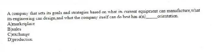 A company that sets its goals and strategies based on what its current equipment can manufacture,what its engineering can design,and what the company itself can do best has a(n)_____orientation.
A)marketplace
B)sales
C)exchange
D)production