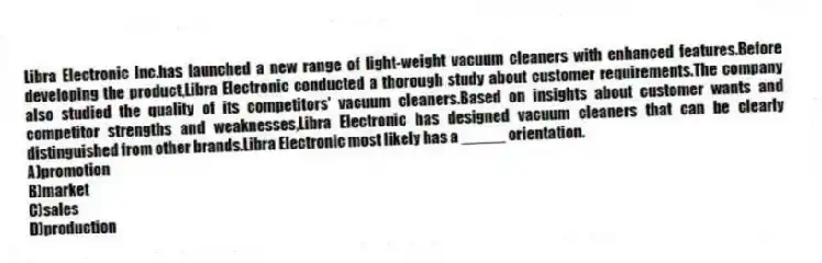 Libra Electronic Inc.has launched a new range of light-weight vacuum cleaners with enhanced features.Before developing the product,Libra Electronic conducted a thorough study about customer requirements.The company also studied the quality of its competitors' vacuum cleaners.Based on insights about customer wants and competitor strengths and weaknesses,Libra Electronic has designed vacuum cleaners that can be clearly distinguished from other brands.Libra Electronic most likely has a _____ orientation.
A)promotion
B)market
C)sales
D)production