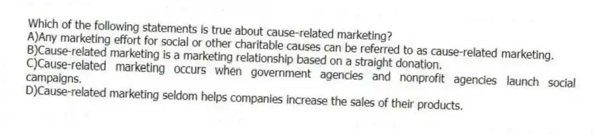 Which of the following statements is true about cause-related marketing?
A)Any marketing effort for social or other charitable causes can be referred to as cause-related marketing.
B)Cause-related marketing is a marketing relationship based on a straight donation.
C)Cause-related marketing occurs when government agencies and nonprofit agencies launch social campaigns.
D)Cause-related marketing seldom helps companies increase the sales of their products.