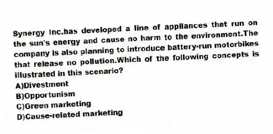 Synergy Inc.has developed a line of appliances that run on the sun's energy and cause no harm to the environment.The company is also planning to introduce battery-run motorbikes that release no pollution.Which of the following concepts is illustrated in this scenario?
A)Divestment
B)Opportunism
C)Green marketing
D)Cause-related marketing