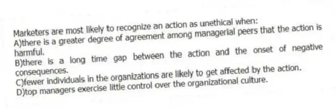 Marketers are most likely to recognize an action as unethical when:
A)there is a greater degree of agreement among managerial peers that the action is harmful.
B)there is a long time gap between the action and the onset of negative consequences.
C)fewer individuals in the organizations are likely to get affected by the action.
D)top managers exercise little control over the organizational culture.