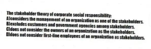 The stakeholder theory of corporate social responsibility:
A)considers the management of an organization as one of the stakeholders.
B)excludes customers and government agencies among stakeholders.
C)does not consider the owners of an organization as the stakeholders.
D)does not consider first-line employees of an organization as stakeholders.