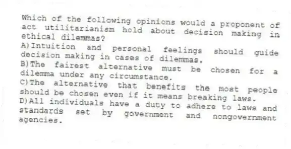 Which of the following opinions would a proponent of act utilitarianism hold about decision making in ethical dilemmas?
A)Intuition and personal feelings should guide decision making in cases of dilemmas.
B)The fairest alternative must be chosen for a dilemma under any circumstance.
C)The alternative that benefits the most people should be chosen even if it means breaking laws.
D)All individuals have a duty to adhere to laws and standards set by government and nongovernment agencies.