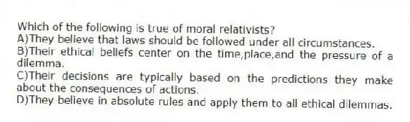 Which of the following is true of moral relativists?
A)They believe that laws should be followed under all circumstances.
B)Their ethical beliefs center on the time,place,and the pressure of a dilemma.
C)Their decisions are typically based on the predictions they make about the consequences of actions.
D)They believe in absolute rules and apply them to all ethical dilemmas.