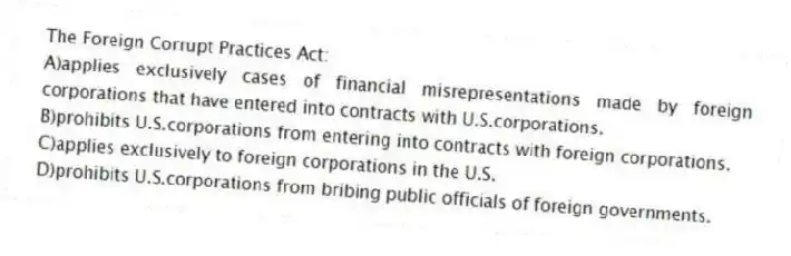 The Foreign Corrupt Practices Act:
A)applies exclusively cases of financial misrepresentations made by foreign corporations that have entered into contracts with U.S.corporations.
B)prohibits U.S.corporations from entering into contracts with foreign corporations.
C)applies exclusively to foreign corporations in the U.S.
D)prohibits U.S.corporations from bribing public officials of foreign governments.