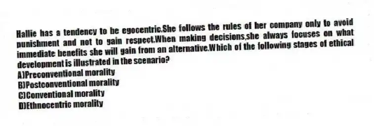 Hallie has a tendency to be egocentric.She follows the rules of her company only to avoid punishment and not to gain respect.When making decisions,she always focuses on what immediate benefits she will gain from an alternative.Which of the following stages of ethical development is illustrated in the scenario?
A)Preconventional morality
B)Postconventional morality
C)Conventional morality
D)Ethnocentric morality
