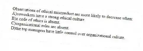 Observations of ethical misconduct are more likely to decrease when:
A)coworkers have a strong ethical culture.
B)a code of ethics is absent.
C)organizational rules are absent.
D)the top managers have little control over organizational culture.