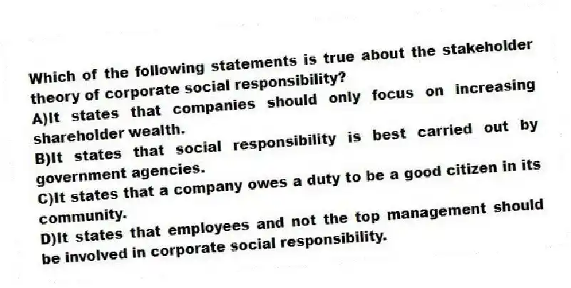 Which of the following statements is true about the stakeholder theory of corporate social responsibility?
A)It states that companies should only focus on increasing shareholder wealth.
B)It states that social responsibility is best carried out by government agencies.
C)It states that a company owes a duty to be a good citizen in its community.
D)It states that employees and not the top management should be involved in corporate social responsibility.