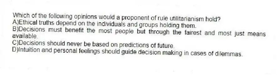 Which of the following opinions would a proponent of rule utilitarianism hold?
A)Ethical truths depend on the individuals and groups holding them.
B)Decisions must benefit the most people but through the fairest and most just means available.
C)Decisions should never be based on predictions of future.
D)Intuition and personal feelings should guide decision making in cases of dilemmas.