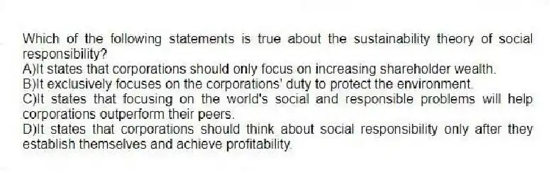 Which of the following statements is true about the sustainability theory of social responsibility?
A)It states that corporations should only focus on increasing shareholder wealth.
B)It exclusively focuses on the corporations' duty to protect the environment.
C)It states that focusing on the world's social and responsible problems will help corporations outperform their peers.
D)It states that corporations should think about social responsibility only after they establish themselves and achieve profitability.