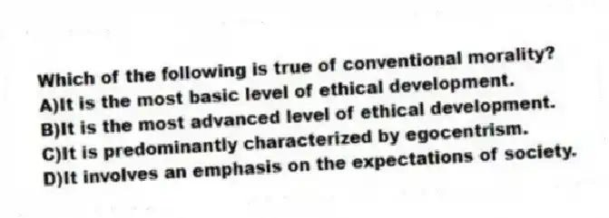 Which of the following is true of conventional morality?
A)It is the most basic level of ethical development.
B)It is the most advanced level of ethical development.
C)It is predominantly characterized by egocentrism.
D)It involves an emphasis on the expectations of society.