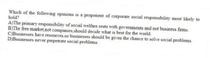 Which of the following opinions is a proponent of corporate social responsibility most likely to hold?
A)The primary responsibility of social welfare rests with governments and not business firms.
B)The free market,not companies,should decide what is best for the world.
C)Businesses have resources,so businesses should be given the chance to solve social problems.
D)Businesses never perpetrate social problems.