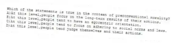 Which of the statements is true in the context of preconventional morality?
A)At this level,people focus on the long-term results of their actions.
B)At this level,people tend to have an egocentric orientation.
C)At this level,people tend to focus on adhering to social norms and laws.
D)At this level,people tend judge themselves and their actions.