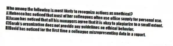 Who among the following is most likely to recognize actions as unethical?
A)Rebecca has noticed that most of her colleagues often use office supply for personal use.
B)Jason has noticed that all his managers agree that it is okay to plagiarize to a small extent.
C)Sarah's organization does not provide any guidelines on ethical behavior.
D)David has noticed for the first time a colleague misrepresenting data in a report.