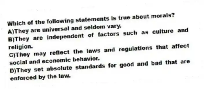 Which of the following statements is true about morals?
A)They are universal and seldom vary.
B)They are independent of factors such as culture and religion.
C)They may reflect the laws and regulations that affect social and economic behavior.
D)They set absolute standards for good and bad that are enforced by the law.