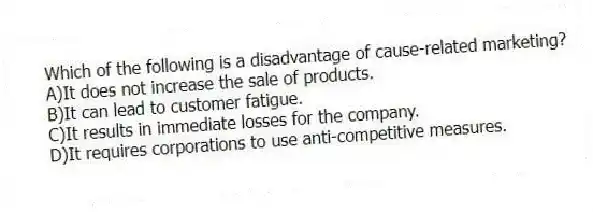 Which of the following is a disadvantage of cause-related marketing?
A)It does not increase the sale of products.
B)It can lead to customer fatigue.
C)It results in immediate losses for the company.
D)It requires corporations to use anti-competitive measures.