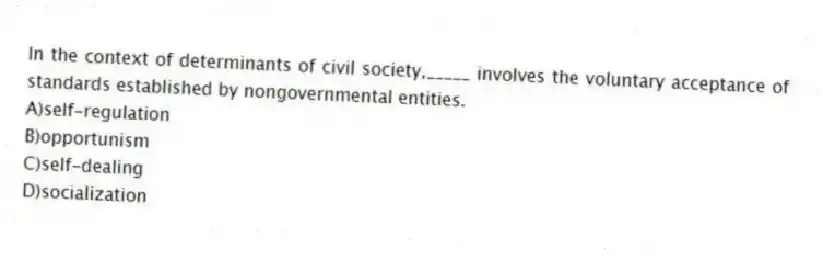 In the context of determinants of civil society,_____ involves the voluntary acceptance of standards established by nongovernmental entities.
A)self-regulation
B)opportunism
C)self-dealing
D)socialization