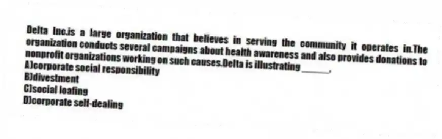 Delta Inc.is a large organization that believes in serving the community it operates in.The organization conducts several campaigns about health awareness and also provides donations to nonprofit organizations working on such causes.Delta is illustrating _____.
A)corporate social responsibility
B)divestment
C)social loafing
D)corporate self-dealing